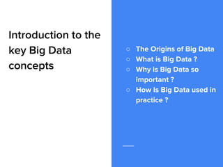 Introduction to the
key Big Data
concepts
○ The Origins of Big Data
○ What is Big Data ?
○ Why is Big Data so
important ?
○ How Is Big Data used in
practice ?
 