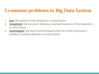 3 common problems in Big Data System
1. Size: the volume of the datasets is a critical factor.
2. Complexity: the structure, behaviour and permutations of the datasets is
a critical factor.
3. Technologies: the tools and techniques which are used to process a
sizable or complex dataset is a critical factor.
 