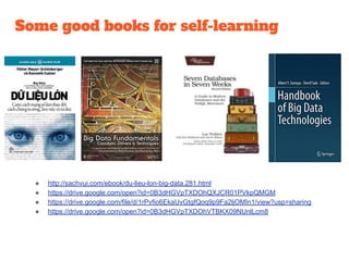Some good books for self-learning
● http://sachvui.com/ebook/du-lieu-lon-big-data.281.html
● https://drive.google.com/open?id=0B3dHGVpTXDOhQXJCR01PVkpQMGM
● https://drive.google.com/file/d/1rPvfio6EkaUvGtgfQoq9p9Fa2ljOMIn1/view?usp=sharing
● https://drive.google.com/open?id=0B3dHGVpTXDOhVTBKX09NUnlLcm8
 