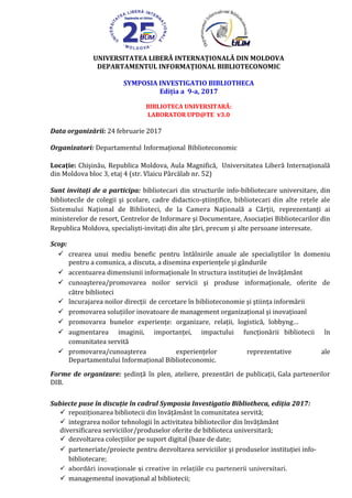 UNIVERSITATEA LIBERĂ INTERNAŢIONALĂ DIN MOLDOVA
DEPARTAMENTUL INFORMAŢIONAL BIBLIOTECONOMIC
SYMPOSIA INVESTIGATIO BIBLIOTHECA
Ediţia a 9-a, 2017
“BIBLIOTECA UNIVERSITARĂ:
LABORATOR UPD@TE v3.0”
Data organizării: 24 februarie 2017
Organizatori: Departamentul Informaţional Biblioteconomic
Locaţie: Chişinău, Republica Moldova, Aula Magnifică, Universitatea Liberă Internaţională
din Moldova bloc 3, etaj 4 (str. Vlaicu Pârcălab nr. 52)
Sunt invitaţi de a participa: bibliotecari din structurile info-bibliotecare universitare, din
bibliotecile de colegii şi şcolare, cadre didactico-ştiinţifice, bibliotecari din alte reţele ale
Sistemului Naţional de Biblioteci, de la Camera Naţională a Cărţii, reprezentanţi ai
ministerelor de resort, Centrelor de Informare şi Documentare, Asociaţiei Bibliotecarilor din
Republica Moldova, specialişti-invitaţi din alte ţări, precum şi alte persoane interesate.
Scop:
 crearea unui mediu benefic pentru întâlnirile anuale ale specialiştilor în domeniu
pentru a comunica, a discuta, a disemina experienţele şi gândurile
 accentuarea dimensiunii informaţionale în structura instituţiei de învăţământ
 cunoaşterea/promovarea noilor servicii şi produse informaţionale, oferite de
către biblioteci
 încurajarea noilor direcţii de cercetare în biblioteconomie şi ştiinţa informării
 promovarea soluţiilor inovatoare de management organizaţional şi inovaţioanl
 promovarea bunelor experienţe: organizare, relaţii, logistică, lobbyng…
 augmentarea imaginii, importanţei, impactului funcţionării bibliotecii în
comunitatea servită
 promovarea/cunoaşterea experienţelor reprezentative ale
Departamentului Informaţional Biblioteconomic.
Forme de organizare: şedinţă în plen, ateliere, prezentări de publicaţii, Gala partenerilor
DIB.
Subiecte puse în discuţie în cadrul Symposia Investigatio Bibliotheca, ediţia 2017:
 repoziţionarea bibliotecii din învăţământ în comunitatea servită;
 integrarea noilor tehnologii în activitatea bibliotecilor din învăţământ
diversificarea serviciilor/produselor oferite de biblioteca universitară;
 dezvoltarea colecţiilor pe suport digital (baze de date;
 parteneriate/proiecte pentru dezvoltarea serviciilor şi produselor instituţiei info-
bibliotecare;
 abordări inovaţionale şi creative în relaţiile cu partenerii universitari.
 managementul inovaţional al bibliotecii;
 