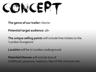 The genre of our trailer: Horror

Potential target audience: 18+

The unique selling points will include free tickets to the
‘London Dungeons’

Location will be in London underground

Potential themes will include loss of
childhood, paranoia, isolation, fear of the unknown etc
 
