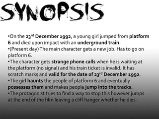 •On the 23rd December 1992, a young girl jumped from platform
6 and died upon impact with an underground train.
•(Present day) The main character gets a new job. Has to go on
platform 6.
•The character gets strange phone calls when he is waiting at
the platform (no signal) and his train ticket is invalid. It has
scratch marks and valid for the date of 23rd December 1992.
•The girl haunts the people of platform 6 and eventually
possesses them and makes people jump into the tracks.
•The protagonist tries to find a way to stop this however jumps
at the end of the film leaving a cliff hanger whether he dies.