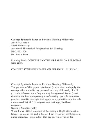 Concept Synthesis Paper on Personal Nursing Philosophy
Ancelle Jackson
South University
Advanced Theoretical Perspectives for Nursing
NSG5002 S09
Dr. Susan Stear
Running head: CONCEPT SYNTHESIS PAPER ON PERSONAL
NURSING
CONCEPT SYNTHESIS PAPER ON PERSONAL NURSING
Concept Synthesis Paper on Personal Nursing Philosophy
The purpose of this paper is to identify, describe, and apply the
concepts that underlie my personal nursing philosophy. I will
give a brief overview of my nursing background, identify and
describe the four metaparadigms of nursing, provide two other
practice specific concepts that apply to my practice, and include
a numbered list of five propositions that apply to those
concepts.
Nursing Autobiography
When I was little, I dreamed of becoming a flight attendant, a
lawyer, an architect, and a doctor. I never saw myself become a
nurse someday. I must admit that my only motivation for
 
