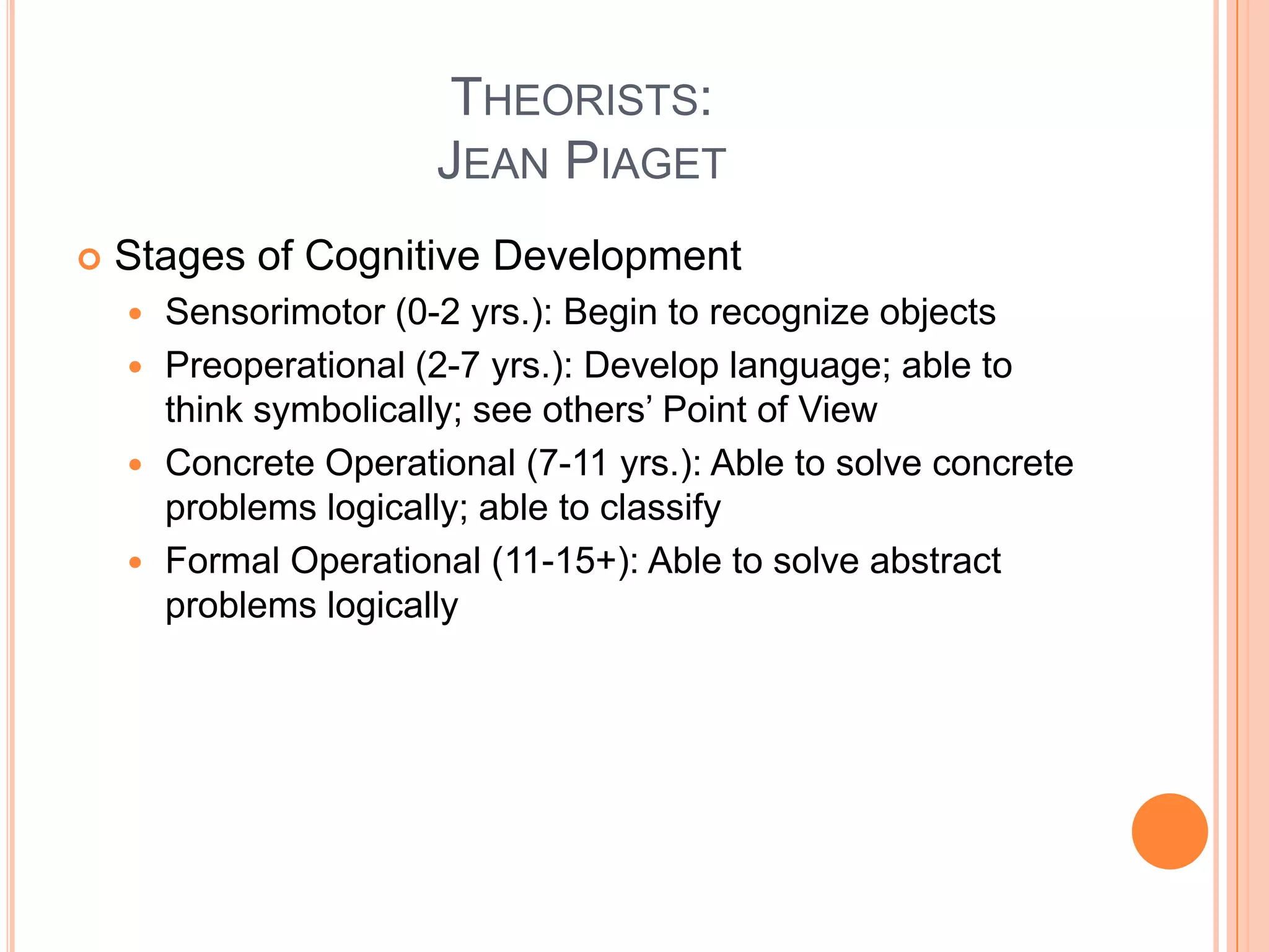 THEORISTS:
                      JEAN PIAGET
   Stages of Cognitive Development
     Sensorimotor (0-2 yrs.): Begin to recognize objects
     Preoperational (2-7 yrs.): Develop language; able to
      think symbolically; see others’ Point of View
     Concrete Operational (7-11 yrs.): Able to solve concrete
      problems logically; able to classify
     Formal Operational (11-15+): Able to solve abstract
      problems logically
 