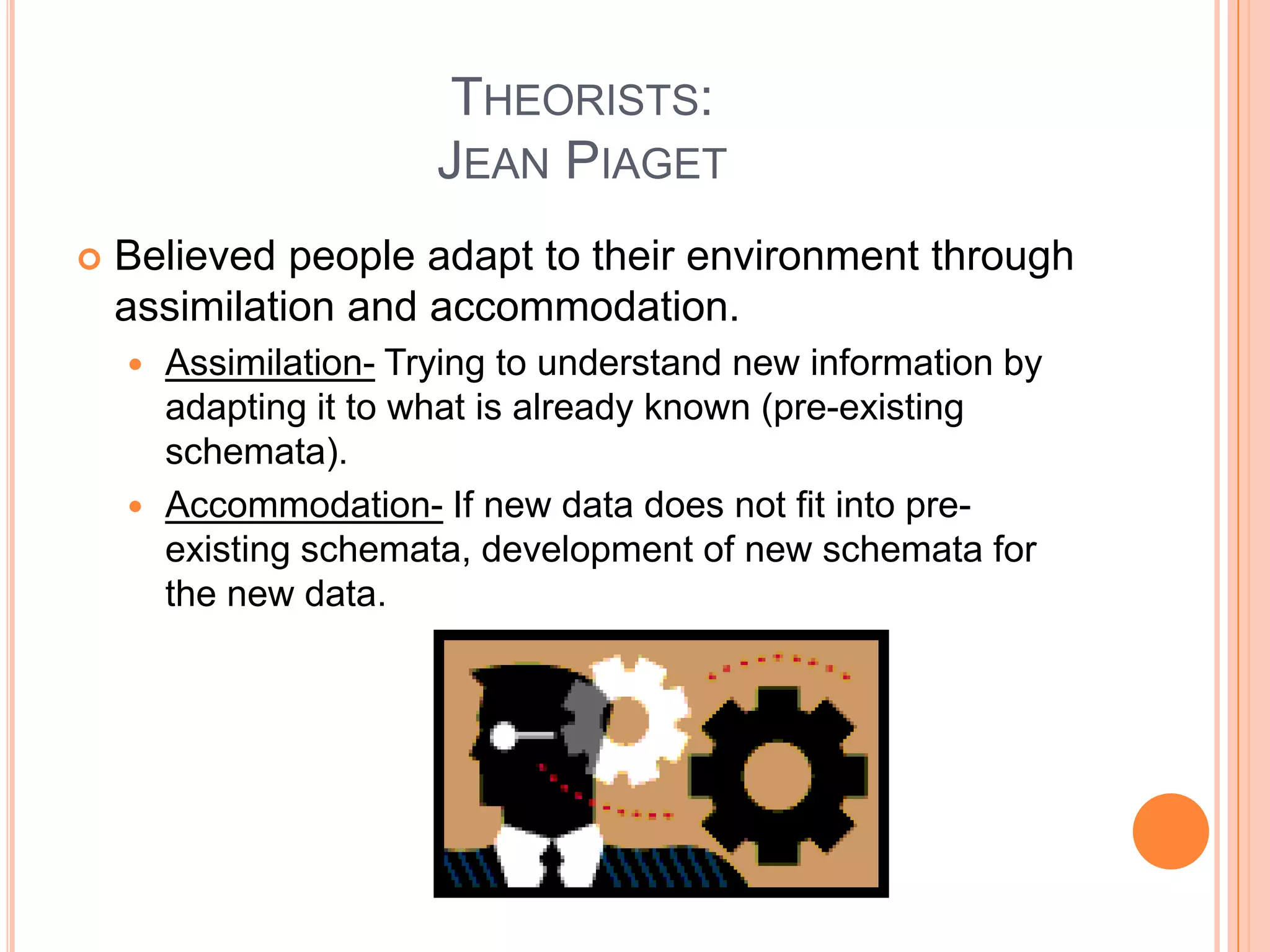 THEORISTS:
                      JEAN PIAGET
   Believed people adapt to their environment through
    assimilation and accommodation.
     Assimilation- Trying to understand new information by
      adapting it to what is already known (pre-existing
      schemata).
     Accommodation- If new data does not fit into pre-
      existing schemata, development of new schemata for
      the new data.
 