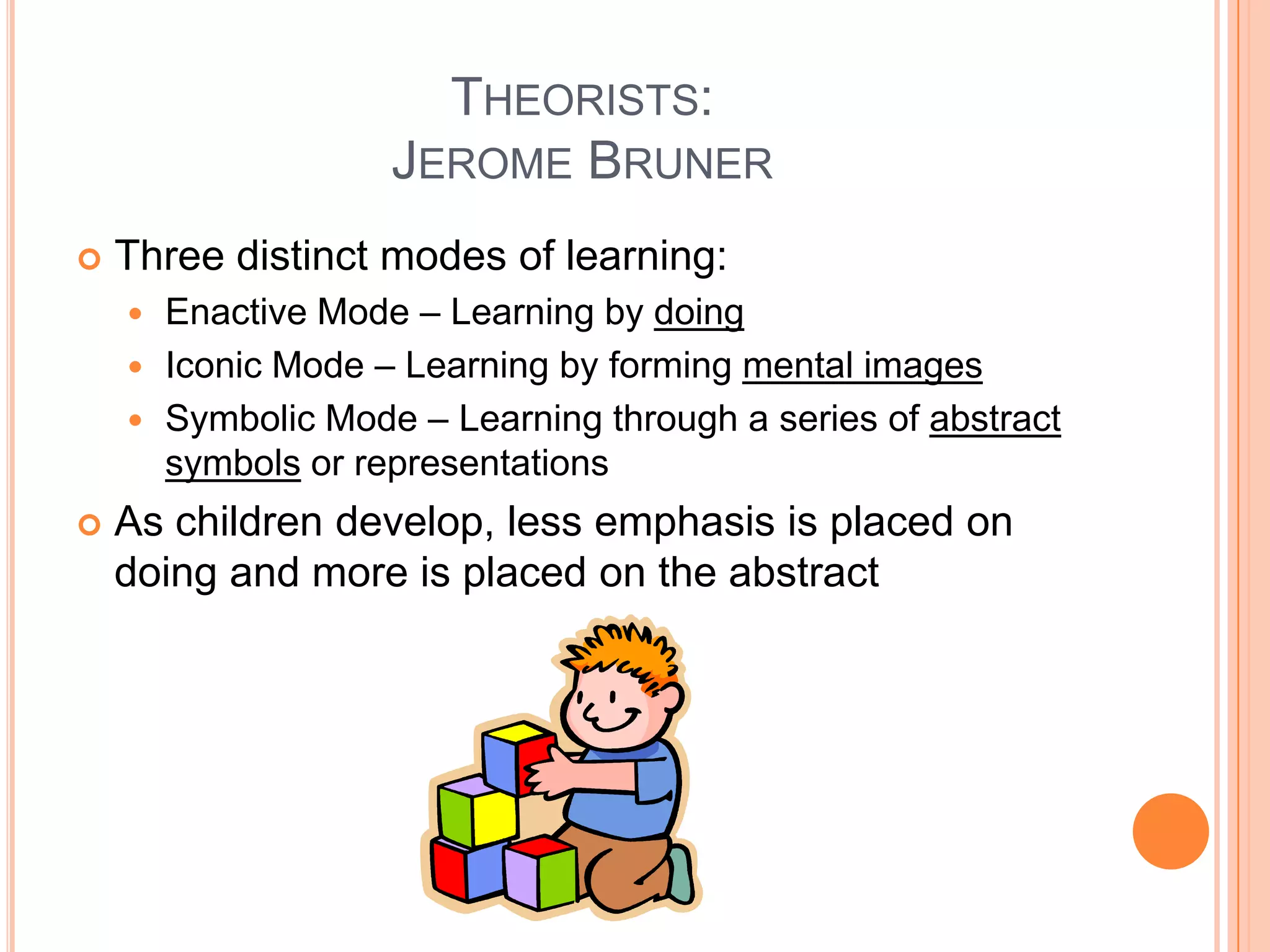 THEORISTS:
                   JEROME BRUNER
   Three distinct modes of learning:
     Enactive Mode – Learning by doing
     Iconic Mode – Learning by forming mental images
     Symbolic Mode – Learning through a series of abstract
      symbols or representations
   As children develop, less emphasis is placed on
    doing and more is placed on the abstract
 