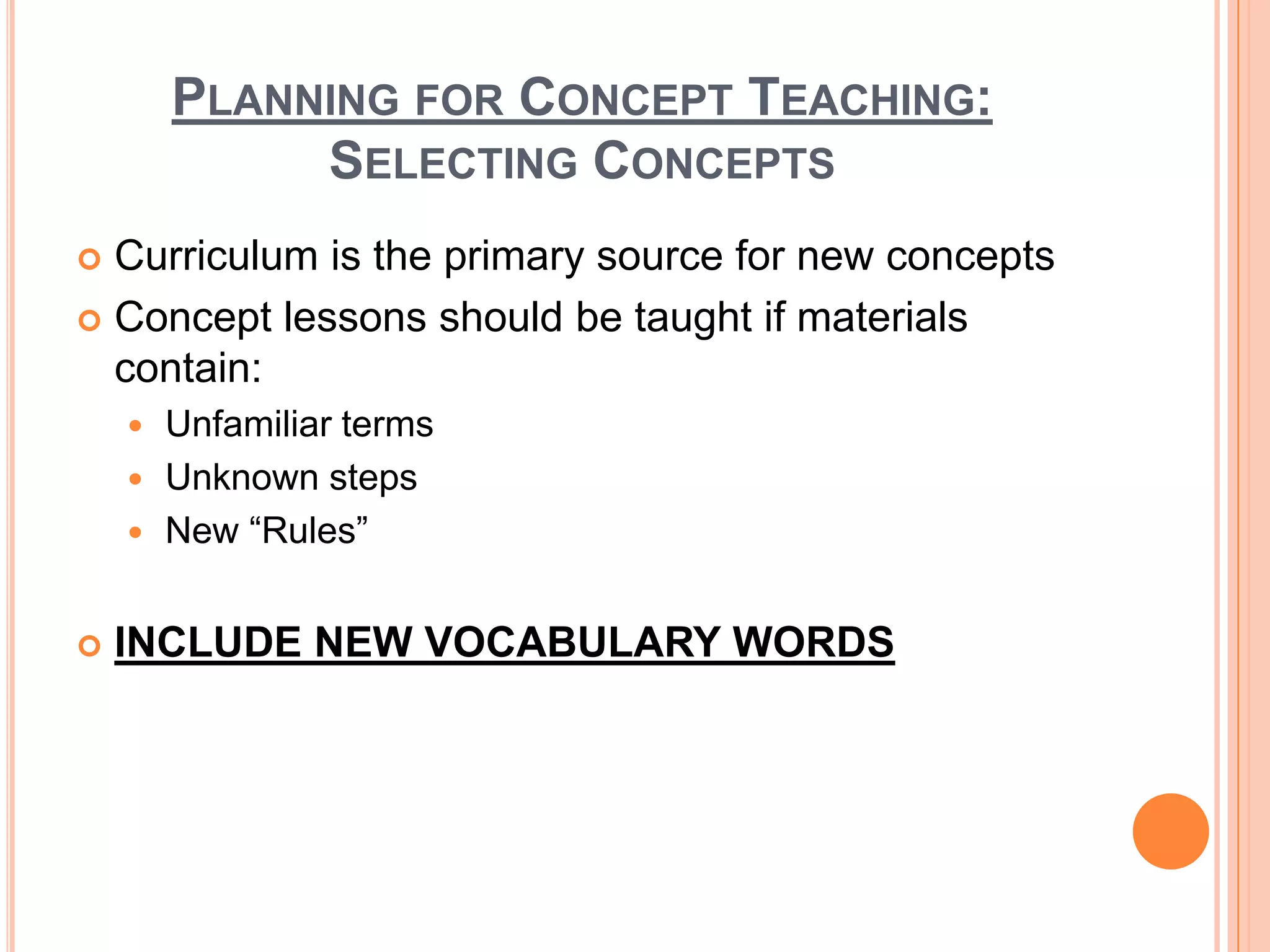PLANNING FOR CONCEPT TEACHING:
             SELECTING CONCEPTS
 Curriculum is the primary source for new concepts
 Concept lessons should be taught if materials
  contain:
     Unfamiliar terms
     Unknown steps
     New “Rules”


   INCLUDE NEW VOCABULARY WORDS
 