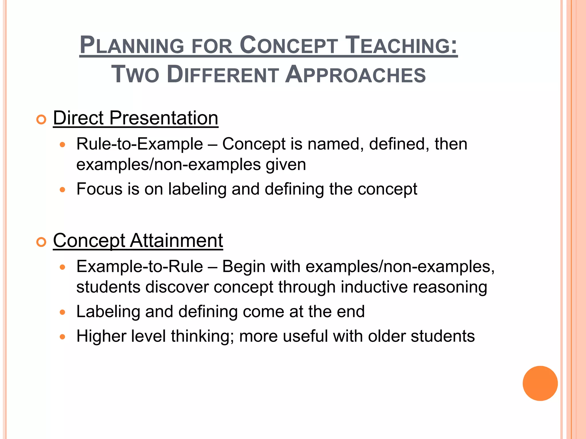 PLANNING FOR CONCEPT TEACHING:
          TWO DIFFERENT APPROACHES
   Direct Presentation
     Rule-to-Example – Concept is named, defined, then
      examples/non-examples given
     Focus is on labeling and defining the concept


   Concept Attainment
     Example-to-Rule – Begin with examples/non-examples,
      students discover concept through inductive reasoning
     Labeling and defining come at the end
     Higher level thinking; more useful with older students
 