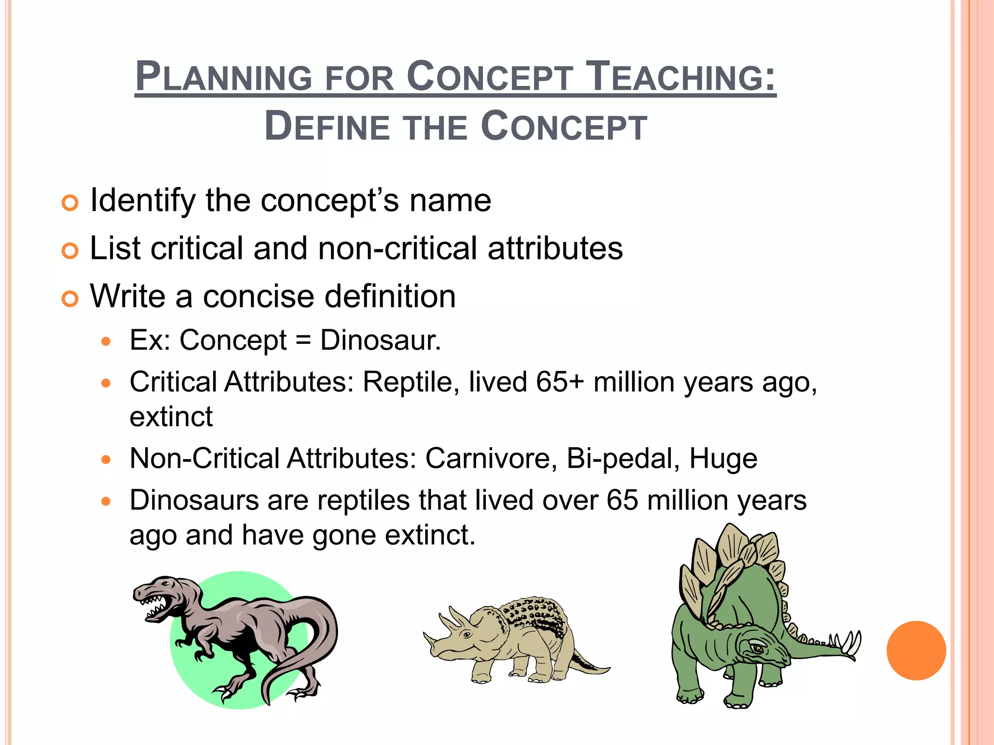 PLANNING FOR CONCEPT TEACHING:
              DEFINE THE CONCEPT
 Identify the concept’s name
 List critical and non-critical attributes

 Write a concise definition
     Ex: Concept = Dinosaur.
     Critical Attributes: Reptile, lived 65+ million years ago,
      extinct
     Non-Critical Attributes: Carnivore, Bi-pedal, Huge
     Dinosaurs are reptiles that lived over 65 million years
      ago and have gone extinct.
 