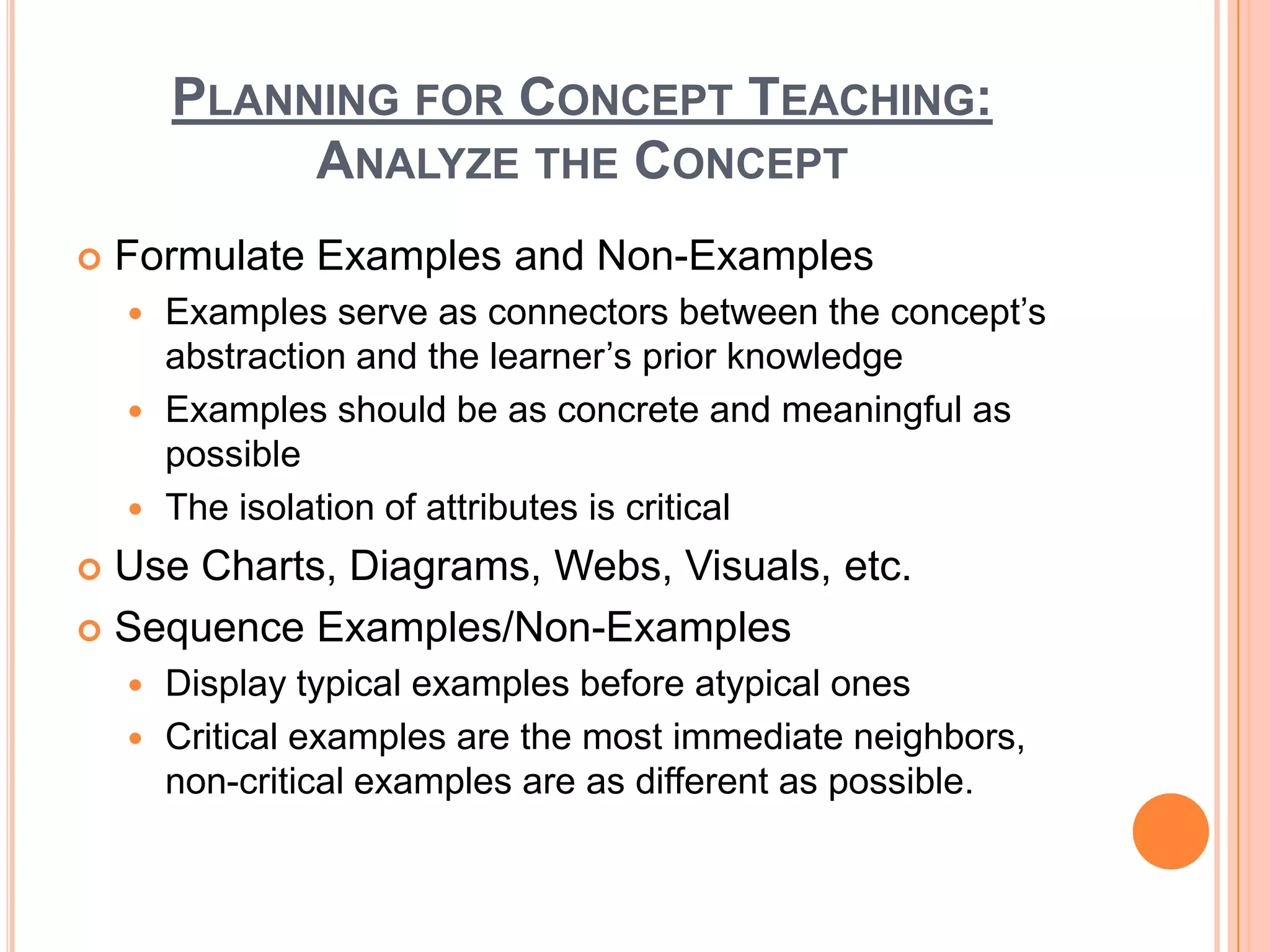PLANNING FOR CONCEPT TEACHING:
             ANALYZE THE CONCEPT
   Formulate Examples and Non-Examples
     Examples serve as connectors between the concept’s
      abstraction and the learner’s prior knowledge
     Examples should be as concrete and meaningful as
      possible
     The isolation of attributes is critical

 Use Charts, Diagrams, Webs, Visuals, etc.
 Sequence Examples/Non-Examples
     Display typical examples before atypical ones
     Critical examples are the most immediate neighbors,
      non-critical examples are as different as possible.
 
