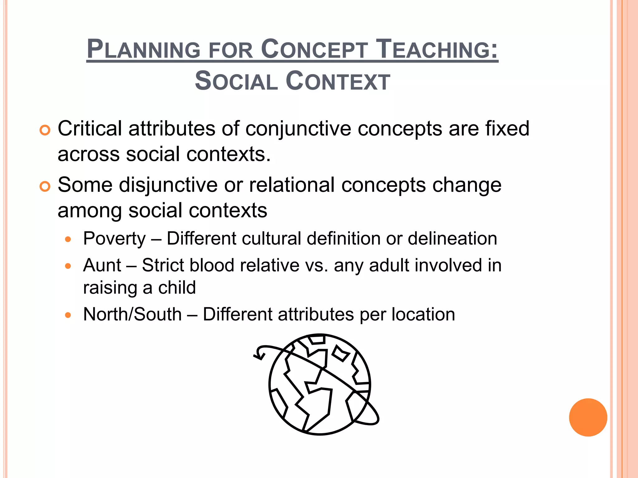 PLANNING FOR CONCEPT TEACHING:
                SOCIAL CONTEXT
 Critical attributes of conjunctive concepts are fixed
  across social contexts.
 Some disjunctive or relational concepts change
  among social contexts
     Poverty – Different cultural definition or delineation
     Aunt – Strict blood relative vs. any adult involved in
      raising a child
     North/South – Different attributes per location
 
