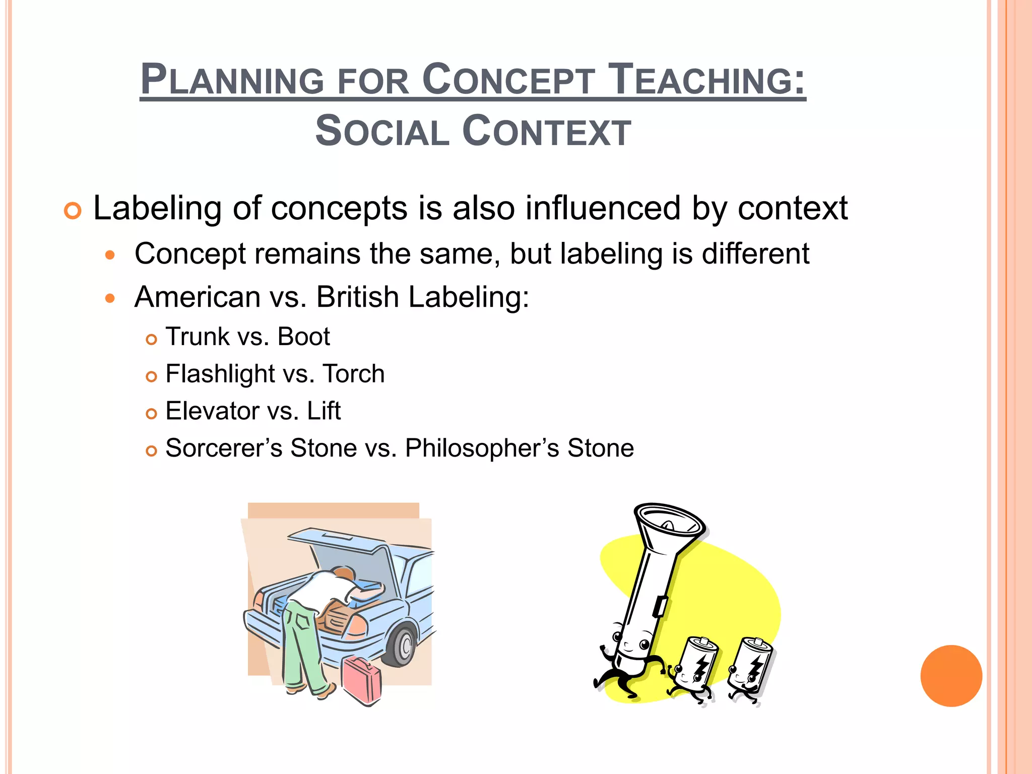 PLANNING FOR CONCEPT TEACHING:
                SOCIAL CONTEXT
   Labeling of concepts is also influenced by context
     Concept remains the same, but labeling is different
     American vs. British Labeling:
         Trunk vs. Boot
         Flashlight vs. Torch

         Elevator vs. Lift

         Sorcerer’s Stone vs. Philosopher’s Stone
 