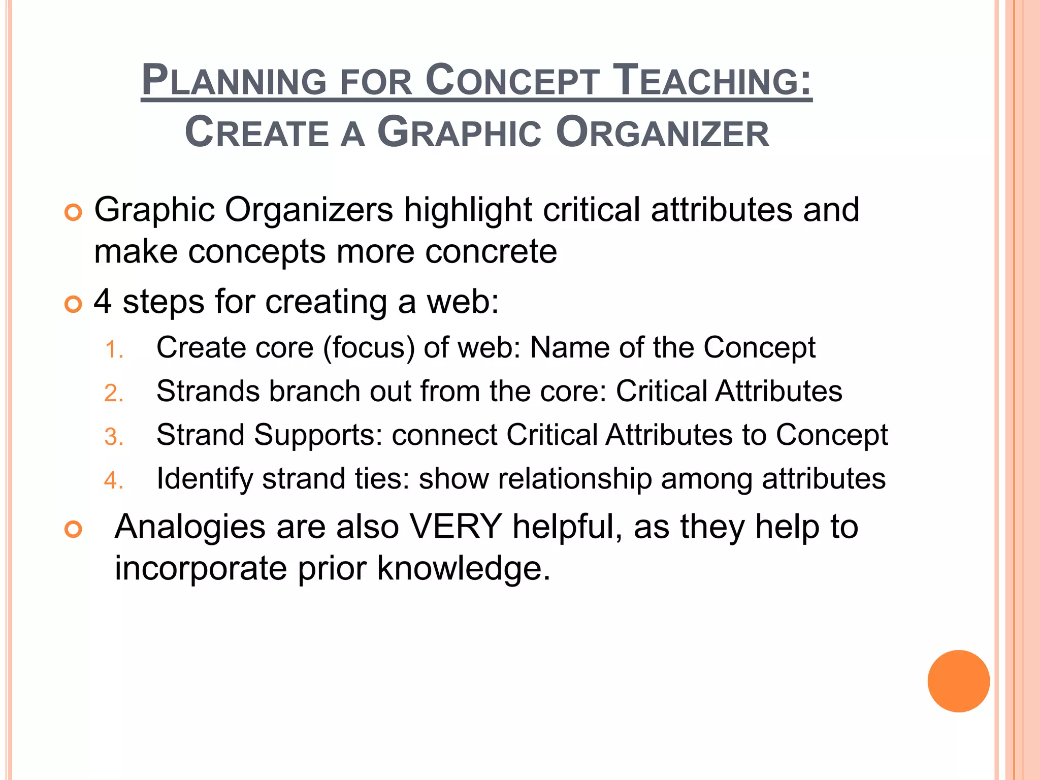 PLANNING FOR CONCEPT TEACHING:
           CREATE A GRAPHIC ORGANIZER
 Graphic Organizers highlight critical attributes and
  make concepts more concrete
 4 steps for creating a web:
    1.   Create core (focus) of web: Name of the Concept
    2.   Strands branch out from the core: Critical Attributes
    3.   Strand Supports: connect Critical Attributes to Concept
    4.   Identify strand ties: show relationship among attributes
    Analogies are also VERY helpful, as they help to
     incorporate prior knowledge.
 
