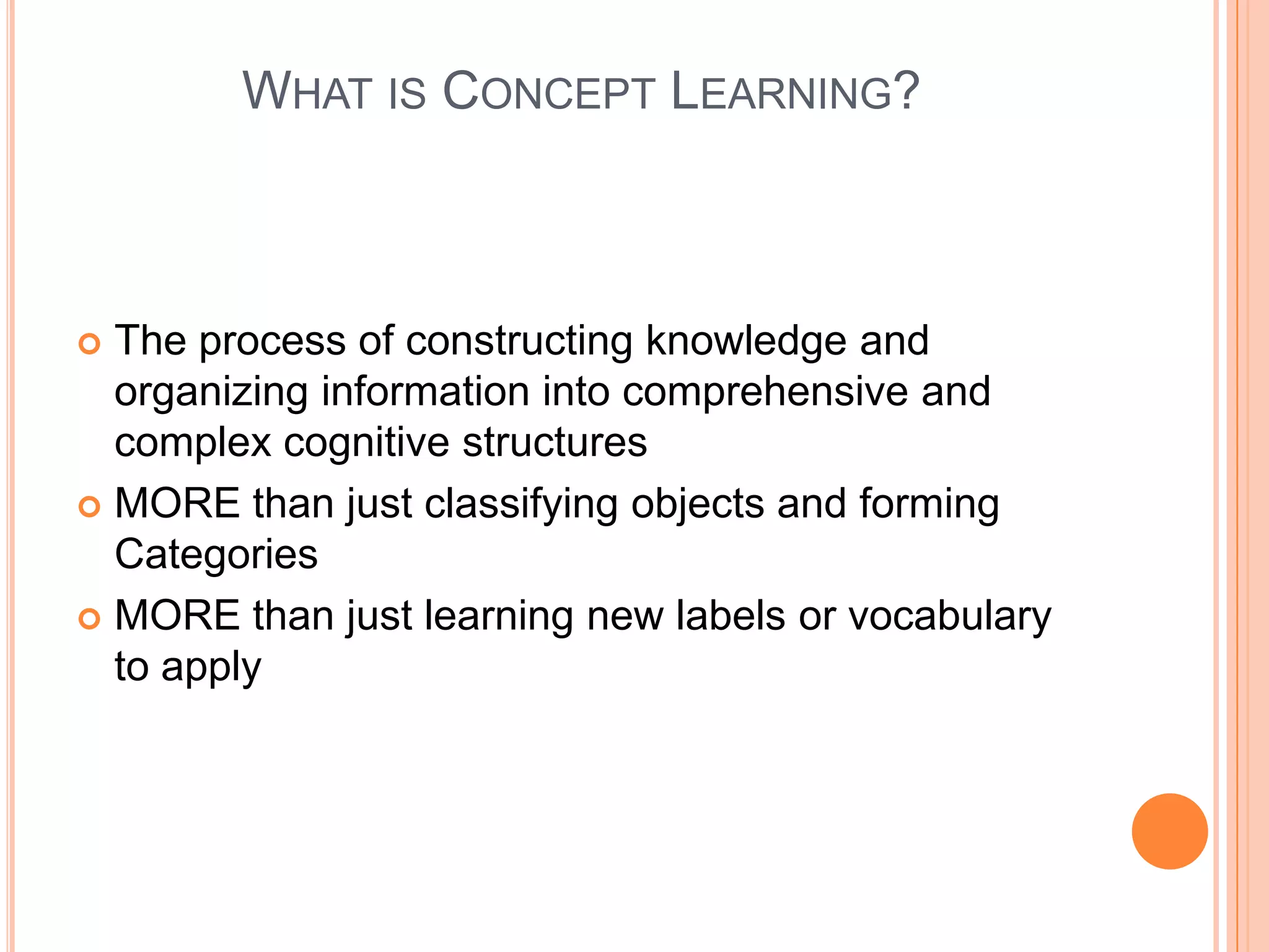 WHAT IS CONCEPT LEARNING?



 The process of constructing knowledge and
  organizing information into comprehensive and
  complex cognitive structures
 MORE than just classifying objects and forming
  Categories
 MORE than just learning new labels or vocabulary
  to apply
 