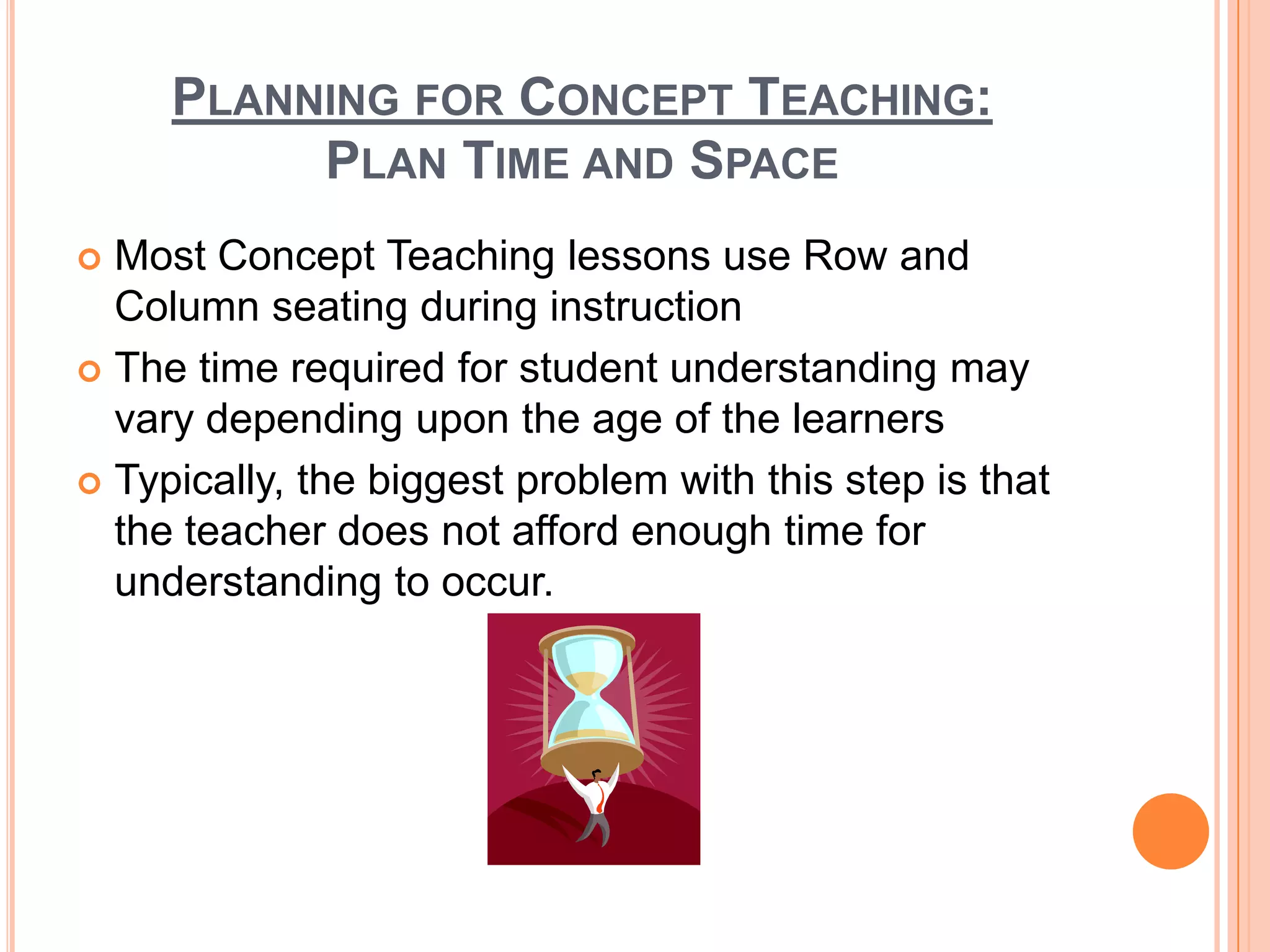 PLANNING FOR CONCEPT TEACHING:
          PLAN TIME AND SPACE
 Most Concept Teaching lessons use Row and
  Column seating during instruction
 The time required for student understanding may
  vary depending upon the age of the learners
 Typically, the biggest problem with this step is that
  the teacher does not afford enough time for
  understanding to occur.
 