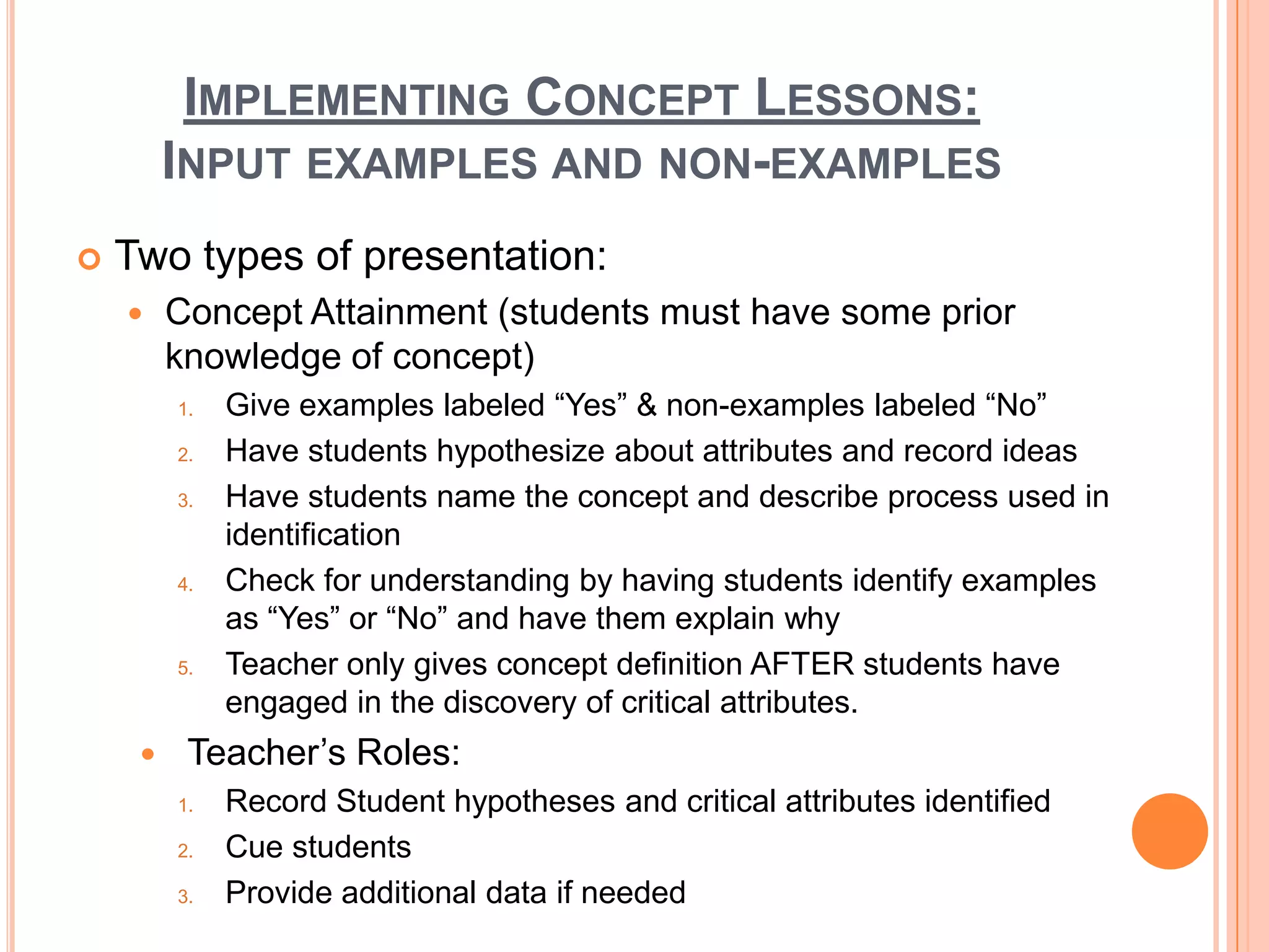 IMPLEMENTING CONCEPT LESSONS:
         INPUT EXAMPLES AND NON-EXAMPLES
   Two types of presentation:
        Concept Attainment (students must have some prior
         knowledge of concept)
         1.   Give examples labeled “Yes” & non-examples labeled “No”
         2.   Have students hypothesize about attributes and record ideas
         3.   Have students name the concept and describe process used in
              identification
         4.   Check for understanding by having students identify examples
              as “Yes” or “No” and have them explain why
         5.   Teacher only gives concept definition AFTER students have
              engaged in the discovery of critical attributes.
         Teacher’s Roles:
         1.   Record Student hypotheses and critical attributes identified
         2.   Cue students
         3.   Provide additional data if needed
 