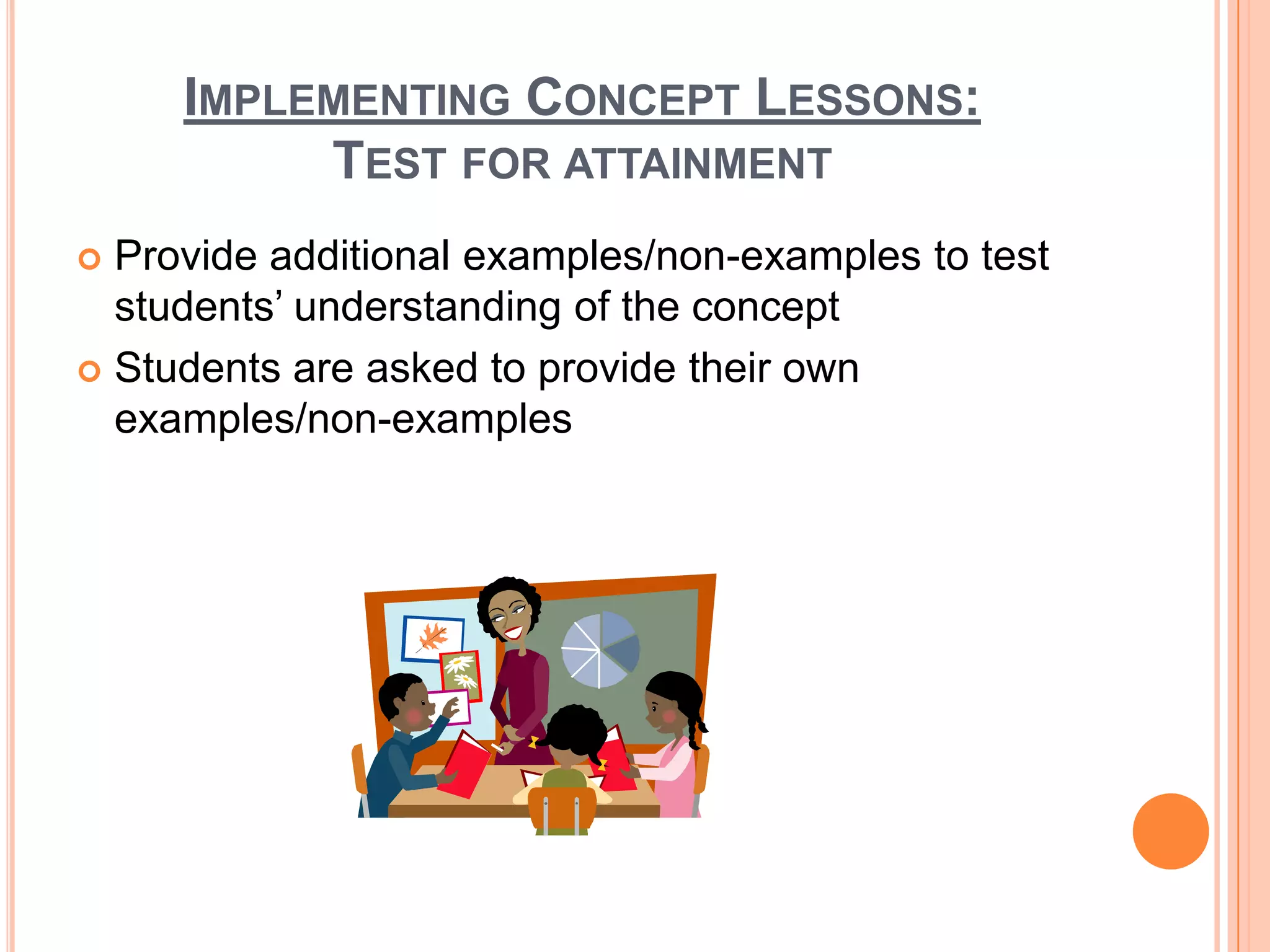 IMPLEMENTING CONCEPT LESSONS:
          TEST FOR ATTAINMENT
 Provide additional examples/non-examples to test
  students’ understanding of the concept
 Students are asked to provide their own
  examples/non-examples
 