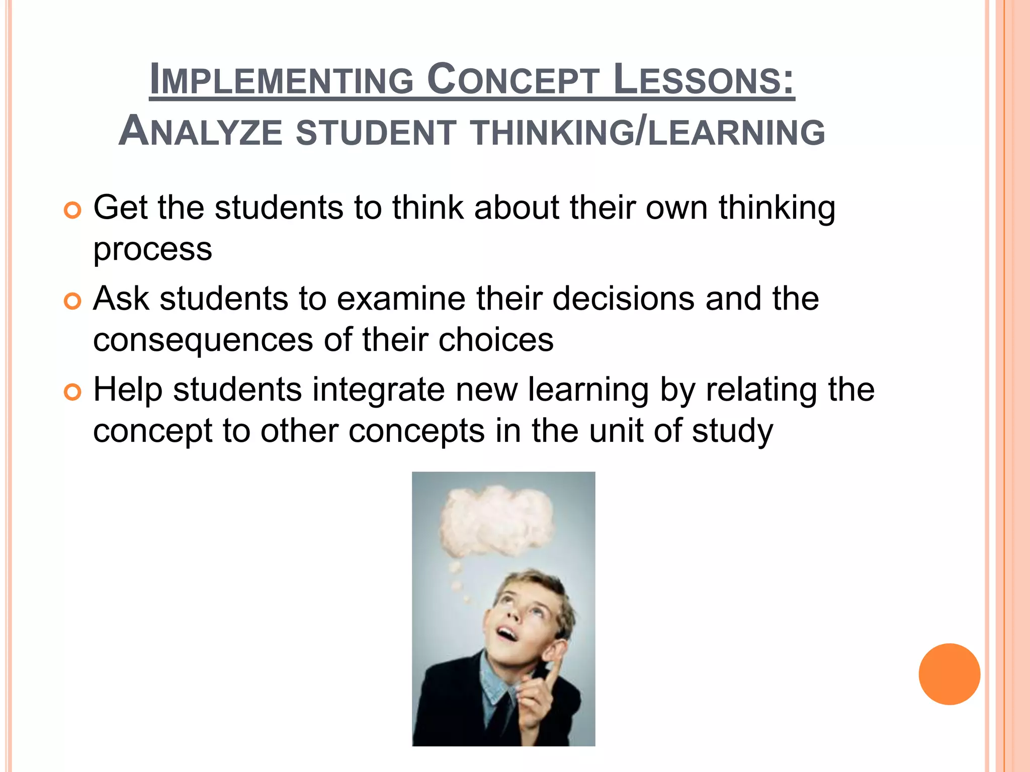 IMPLEMENTING CONCEPT LESSONS:
    ANALYZE STUDENT THINKING/LEARNING
 Get the students to think about their own thinking
  process
 Ask students to examine their decisions and the
  consequences of their choices
 Help students integrate new learning by relating the
  concept to other concepts in the unit of study
 