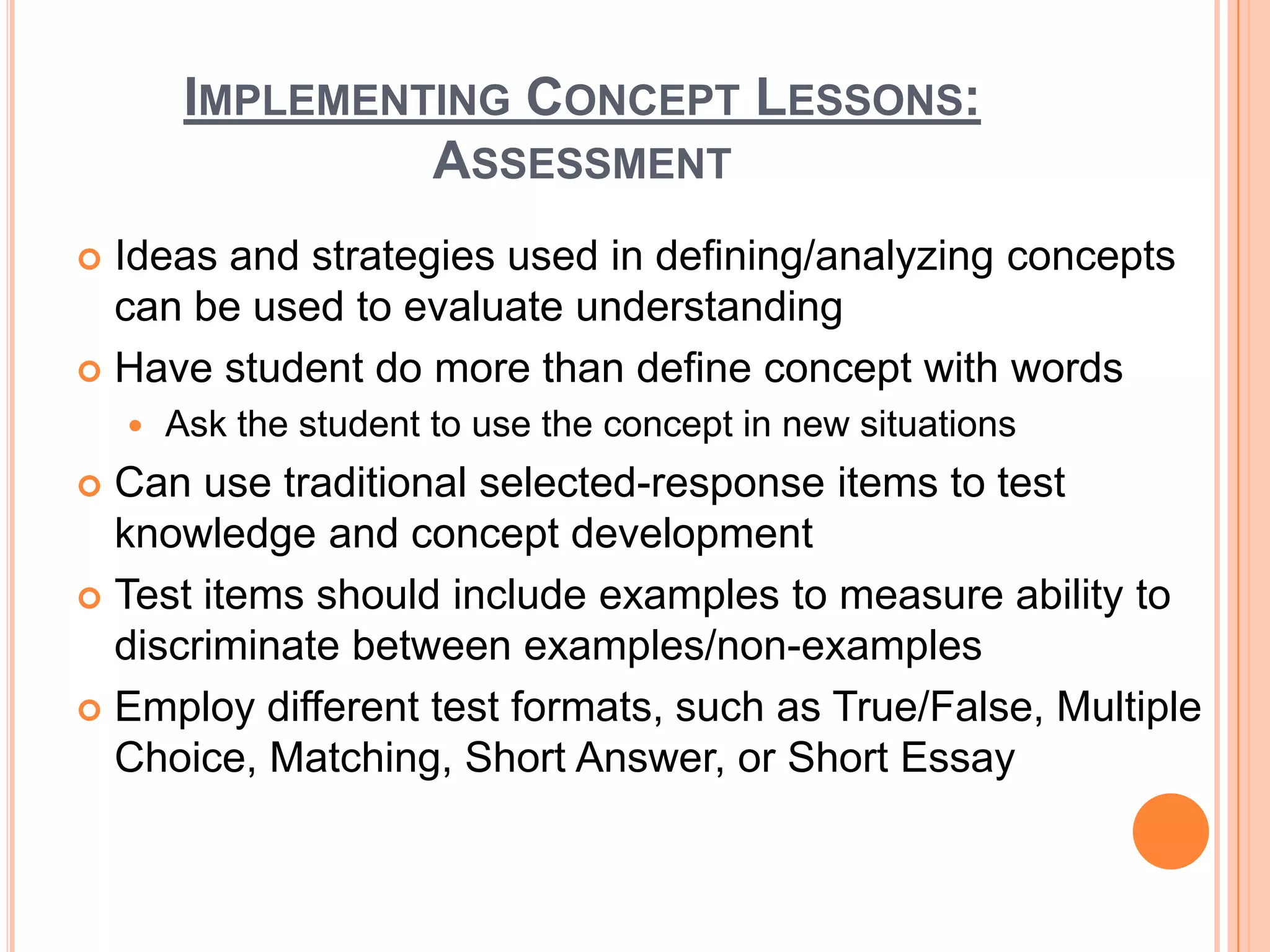 IMPLEMENTING CONCEPT LESSONS:
                  ASSESSMENT
 Ideas and strategies used in defining/analyzing concepts
  can be used to evaluate understanding
 Have student do more than define concept with words
       Ask the student to use the concept in new situations
 Can use traditional selected-response items to test
  knowledge and concept development
 Test items should include examples to measure ability to
  discriminate between examples/non-examples
 Employ different test formats, such as True/False, Multiple
  Choice, Matching, Short Answer, or Short Essay
 