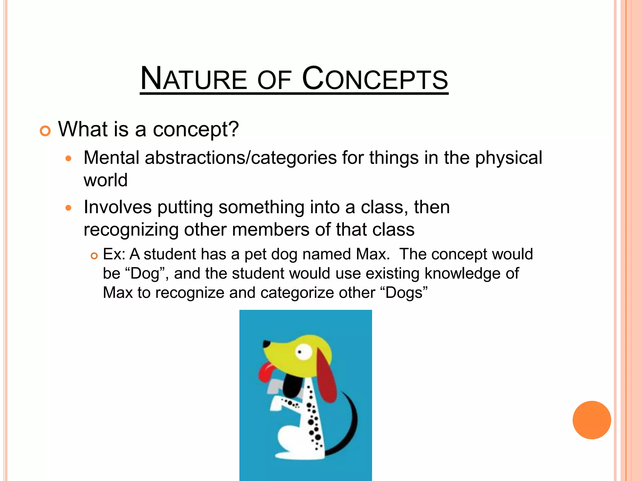 NATURE OF CONCEPTS
   What is a concept?
     Mental abstractions/categories for things in the physical
      world
     Involves putting something into a class, then
      recognizing other members of that class
           Ex: A student has a pet dog named Max. The concept would
            be “Dog”, and the student would use existing knowledge of
            Max to recognize and categorize other “Dogs”
 