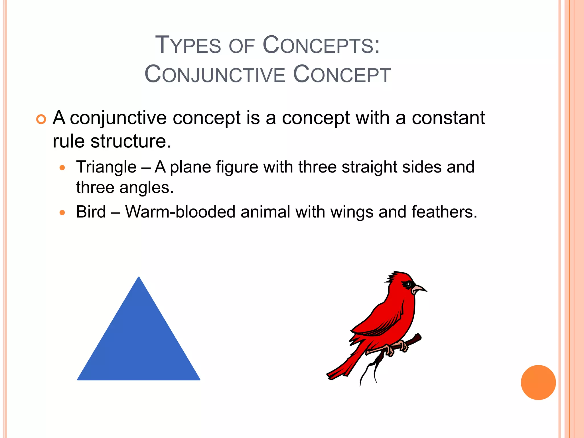 TYPES OF CONCEPTS:
               CONJUNCTIVE CONCEPT
   A conjunctive concept is a concept with a constant
    rule structure.
     Triangle – A plane figure with three straight sides and
      three angles.
     Bird – Warm-blooded animal with wings and feathers.
 