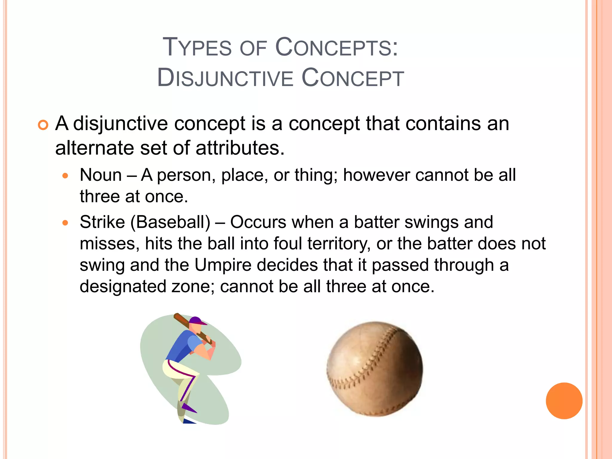 TYPES OF CONCEPTS:
                 DISJUNCTIVE CONCEPT
   A disjunctive concept is a concept that contains an
    alternate set of attributes.
     Noun – A person, place, or thing; however cannot be all
      three at once.
     Strike (Baseball) – Occurs when a batter swings and
      misses, hits the ball into foul territory, or the batter does not
      swing and the Umpire decides that it passed through a
      designated zone; cannot be all three at once.
 