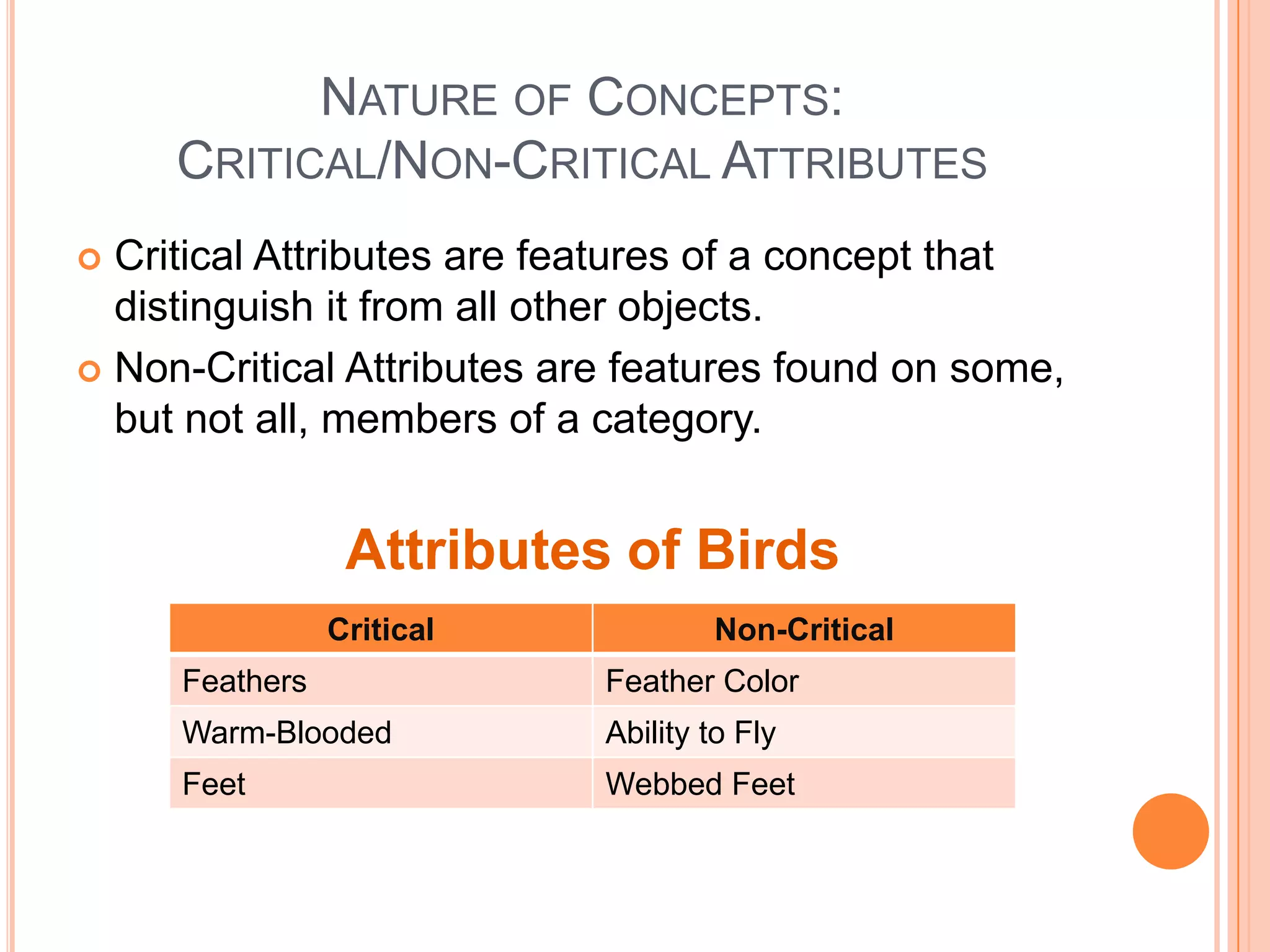 NATURE OF CONCEPTS:
     CRITICAL/NON-CRITICAL ATTRIBUTES
 Critical Attributes are features of a concept that
  distinguish it from all other objects.
 Non-Critical Attributes are features found on some,
  but not all, members of a category.


                 Attributes of Birds
                Critical            Non-Critical
     Feathers               Feather Color
     Warm-Blooded           Ability to Fly
     Feet                   Webbed Feet
 