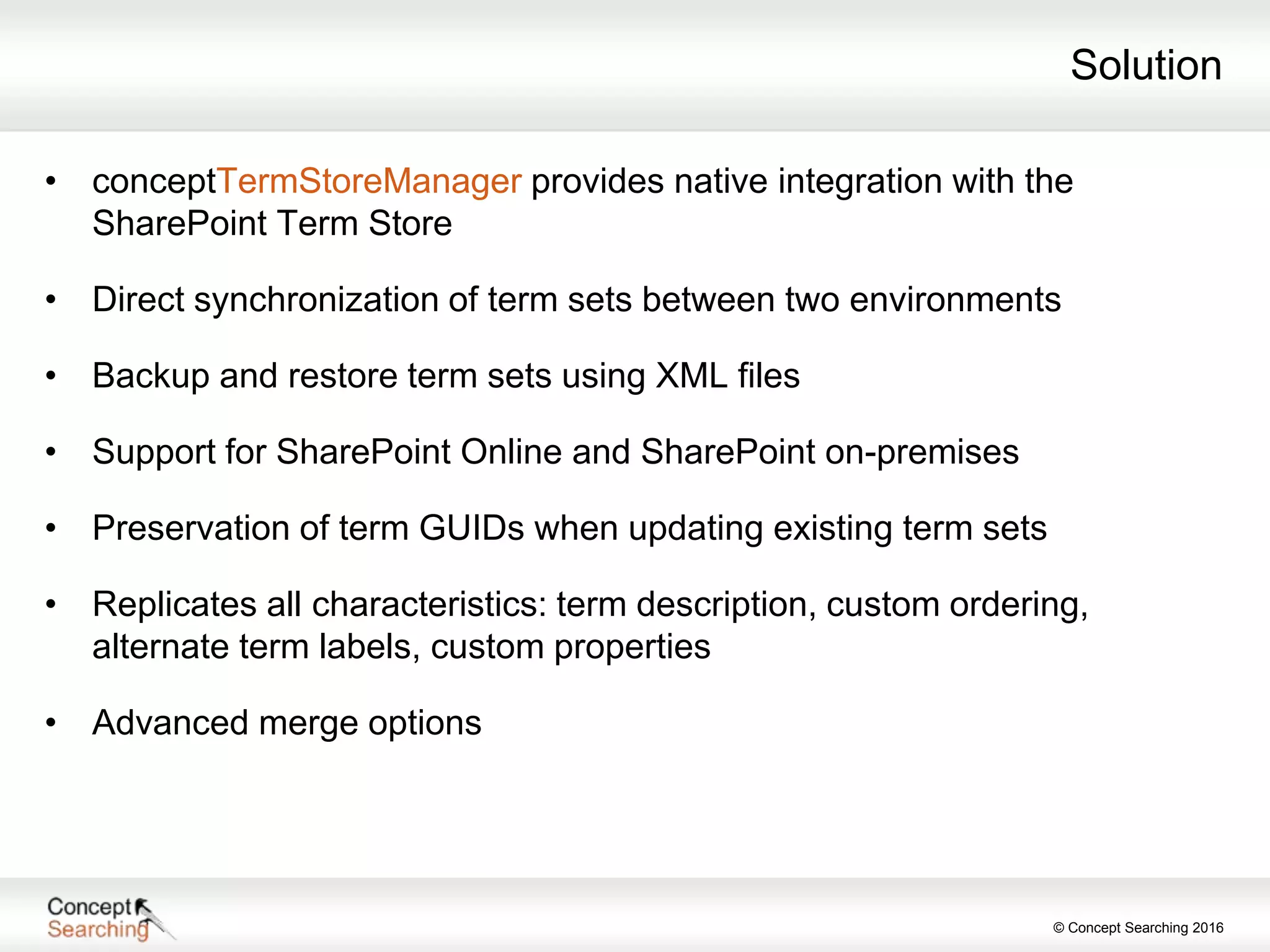 © Concept Searching 2016
Solution
• conceptTermStoreManager provides native integration with the
SharePoint Term Store
• Direct synchronization of term sets between two environments
• Backup and restore term sets using XML files
• Support for SharePoint Online and SharePoint on-premises
• Preservation of term GUIDs when updating existing term sets
• Replicates all characteristics: term description, custom ordering,
alternate term labels, custom properties
• Advanced merge options
 
