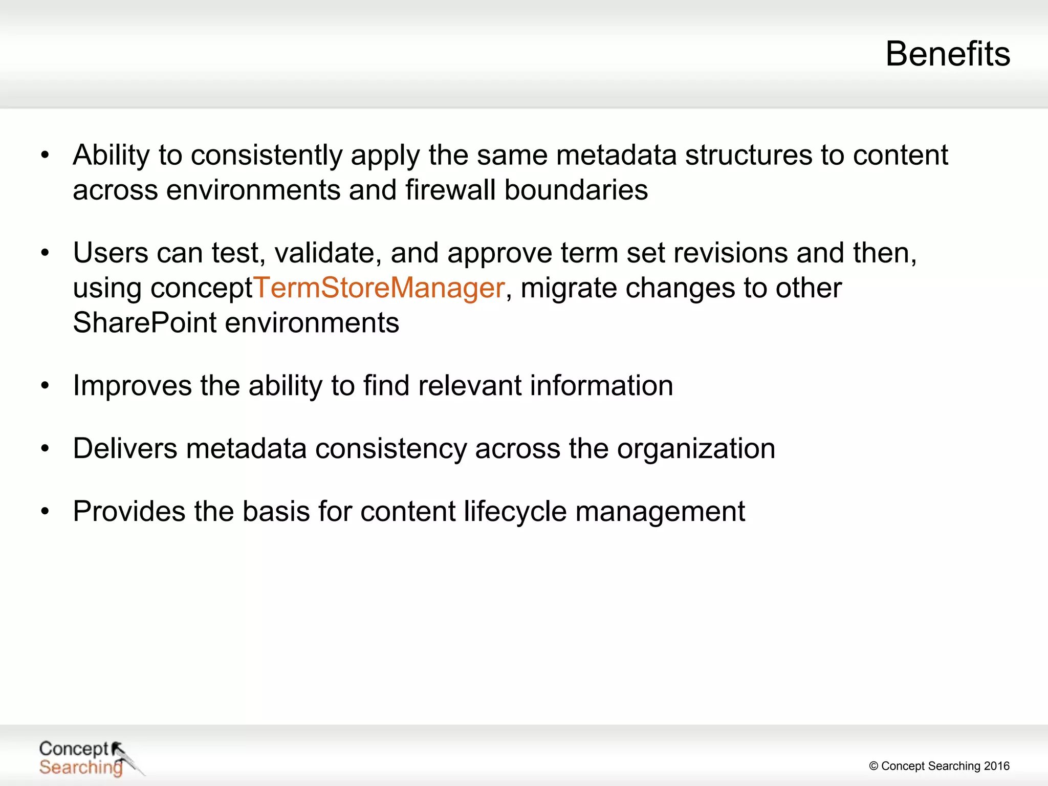 © Concept Searching 2016
Benefits
• Ability to consistently apply the same metadata structures to content
across environments and firewall boundaries
• Users can test, validate, and approve term set revisions and then,
using conceptTermStoreManager, migrate changes to other
SharePoint environments
• Improves the ability to find relevant information
• Delivers metadata consistency across the organization
• Provides the basis for content lifecycle management
 