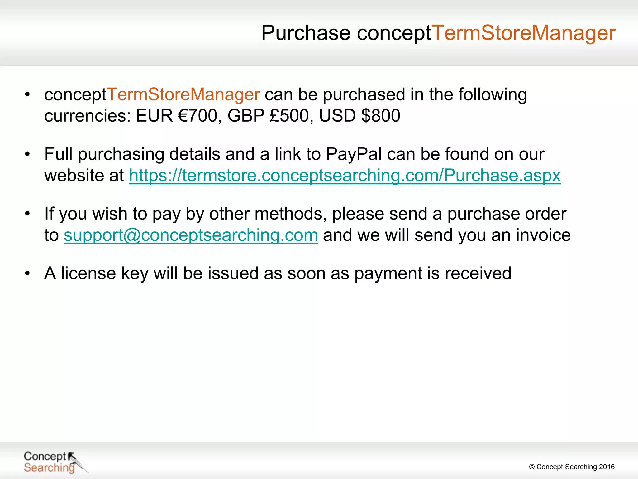© Concept Searching 2016
Purchase conceptTermStoreManager
• conceptTermStoreManager can be purchased in the following
currencies: EUR €700, GBP £500, USD $800
• Full purchasing details and a link to PayPal can be found on our
website at https://termstore.conceptsearching.com/Purchase.aspx
• If you wish to pay by other methods, please send a purchase order
to support@conceptsearching.com and we will send you an invoice
• A license key will be issued as soon as payment is received
 