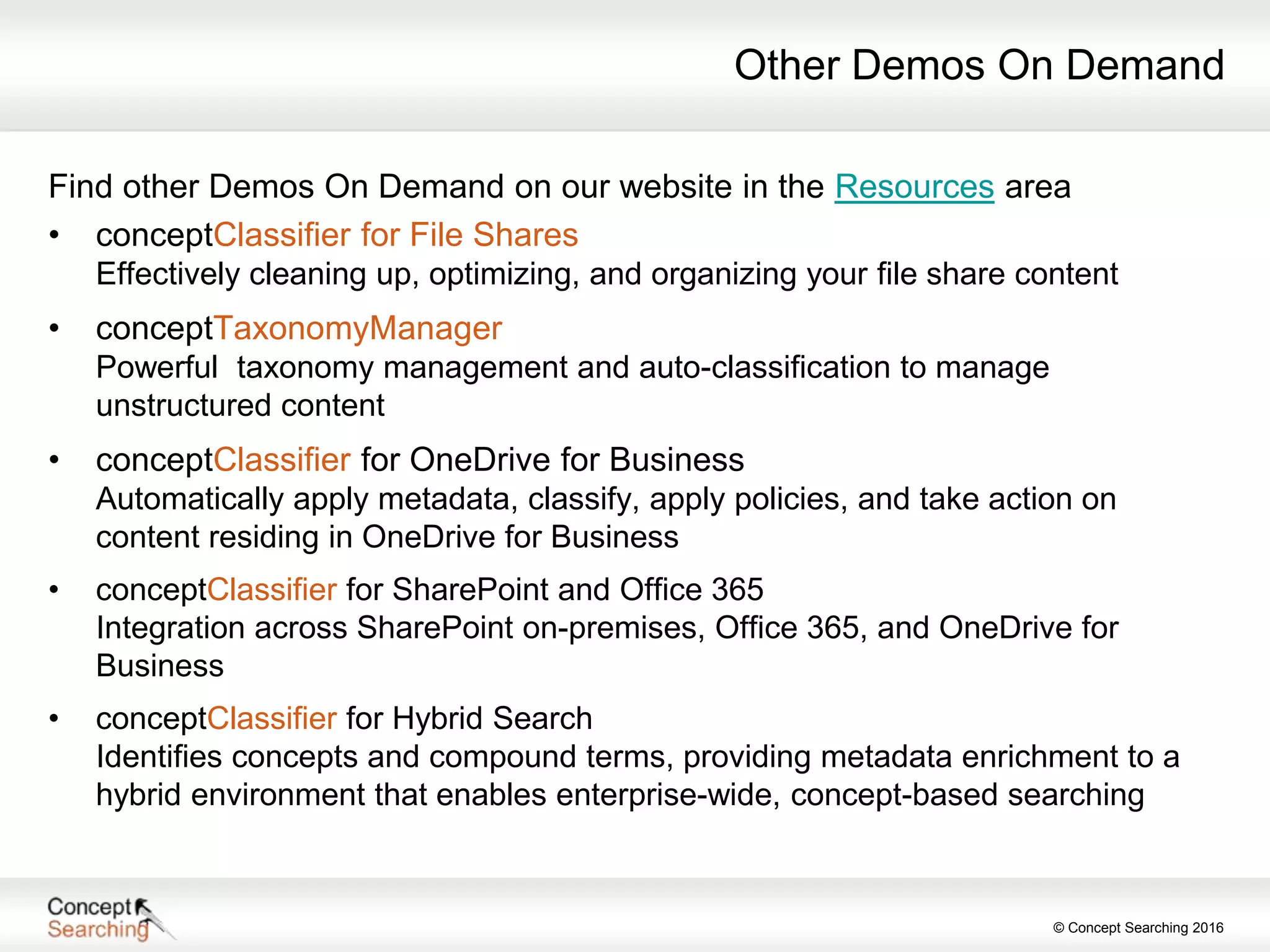 © Concept Searching 2016
Other Demos On Demand
Find other Demos On Demand on our website in the Resources area
• conceptClassifier for File Shares
Effectively cleaning up, optimizing, and organizing your file share content
• conceptTaxonomyManager
Powerful taxonomy management and auto-classification to manage
unstructured content
• conceptClassifier for OneDrive for Business
Automatically apply metadata, classify, apply policies, and take action on
content residing in OneDrive for Business
• conceptClassifier for SharePoint and Office 365
Integration across SharePoint on-premises, Office 365, and OneDrive for
Business
• conceptClassifier for Hybrid Search
Identifies concepts and compound terms, providing metadata enrichment to a
hybrid environment that enables enterprise-wide, concept-based searching
 