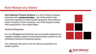 Koch Modular Process Systems is a Joint Venture company,
partnered with , one of the world's most
prominent suppliers of mass transfer equipment. Koch-Glitsch’s
parent company is Koch Industries, one of the largest privately
held corporations in the United States.
Technical Expertise
For over 30 years Koch Modular has successfully designed and
supplied complete modular constructed process systems for the
worldwide Chemical Processing Industry.
Our customers rely upon us for our technical expertise and
quality systems.
Koch Modular at a Glance
 