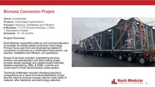45
Biomass Conversion Project
Client: Confidential
Product: Chlorinated Hydrocarbon
Process: Reaction, Distillation and Filtration
# Modules: 17 (15 Process Modules, 2 Stair,
1 Standalone Vessel)
Schedule: 14 -16 months
Project Overview:
Koch Modular supported scale-up and commercialization
of complex bio-based plastic production technology.
Primary focus was front end engineering related to
conversion of biomass to a chlorinated hydrocarbon, via
reaction, distillation and filtration unit operations.
Scope of services included: engineering services,
process conceptualization and pilot testing phase,
process design package and capital project estimate,
detailed engineering, ISBL & OSBL controls and
construction of their demonstration scale system.
Technical challenges included changing byproduct
compositions as a result of evolving feedstock choice
and the need to produce enough volume (read yield) of
material, after feedstock and technology selection.
 