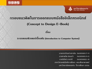 กรอบแนวคิดในการออกแบบหนังสืออิเล็กทรอนิกส์
(Concept to Design E-Book)
เรื่อง
ระบบคอมพิวเตอร์เบื้องต้น (Introduction to Computer System)
นายกรรภิรมย์ ตราเงิน 565050017-9
นายชาคริต อ่อนเบ้า 565050019-5
นายนิทัสน์ มาสาลี 565050021-8
สาขาวิชาเทคโนโลยีการศึกษา คณะศึกษาศาสตร์
มหาวิทยาลัยขอนแก่น ปีการศึกษา 2556
 