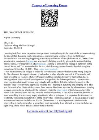 Concept of Learning Essays
THE CONCEPT OF LEARNING
Kaplan University
SS124–29
Professor Missy Madden–Schlegel
September 26, 2010
Learning is defined as an experience that produces lasting change in the mind of the person receiving
the knowledge. Learning can be conscious as in memorizing scriptures from the bible and
unconscious as in something happening without any deliberate efforts (Schacter et. al., 2009). From
an education standpoint, learning can also involve helping people by giving information that they
can use in life. For the purposes of psychology, learning is considered a change in behavior. In the
case of Adam and Teri as described in the text, their learning occurred on the day their daughter
turned one; September 11, 2001. They...show more content...
It was not necessary for Margie to touch the stove because she saw that it was the wrong thing to
do. She observed the negative impact it had on her brother when he touched it. If the results had
been favorable for Rodney, I believe Margie would have imitated whatever her brother did. In
looking at how observational learning occurs in regards to the Bobo experiment, I see that after
observing the adult model behave aggressively with the Bobo doll, the children behaved in like
manner. They too were very aggressive with the doll – kicking it, punching and jumping on it. This
was the result of no direct reinforcement from anyone. Bandura's idea that for observational learning
to occur one must give attention to the behavior, retain the observation of the behavior, have the
motor skills to carry it out and also have the motivation to do so is true. Give Attention: In order to
learn something it is necessary to pay attention to what is going on. It is important for the observer
to identify with some characteristics of the observed as I mentioned earlier – it makes it easier to pay
attention and to retain the behavior. Retain Observation: It is also important to retain what is
observed so it can be remember at some later time; especially if not allowed to repeat the behavior
right away. Have Motor Skills: The key here is that the
Get more content on HelpWriting.net
 
