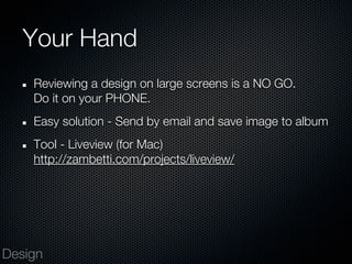 Your Hand
    Reviewing a design on large screens is a NO GO.
    Do it on your PHONE.
    Easy solution - Send by email and save image to album
    Tool - Liveview (for Mac)
    http://zambetti.com/projects/liveview/




Design
 