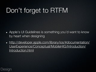 Don’t forget to RTFM


    Apple’s UI Guidelines is something you’d want to know
    by heart when designing
    http://developer.apple.com/library/ios/#documentation/
    UserExperience/Conceptual/MobileHIG/Introduction/
    Introduction.html




Design
 