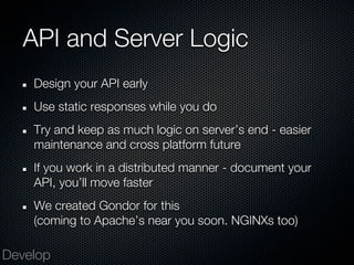 API and Server Logic
    Design your API early
    Use static responses while you do
    Try and keep as much logic on server’s end - easier
    maintenance and cross platform future
    If you work in a distributed manner - document your
    API, you’ll move faster
    We created Gondor for this
    (coming to Apache’s near you soon. NGINXs too)

Develop
 