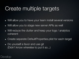 Create multiple targets
    Will allow you to have your team install several versions
    Will allow you to stage new server APIs as well
    Will reduce the clutter and keep your logs / analytics
    coherent
    Create separate DefaultProperties.plist for each target
    Do yourself a favor and use git
    (Didn’t know wherelse to put it so...)


Develop
 