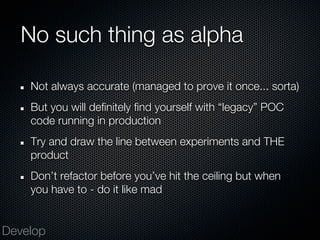 No such thing as alpha

    Not always accurate (managed to prove it once... sorta)
    But you will definitely find yourself with “legacy” POC
    code running in production
    Try and draw the line between experiments and THE
    product
    Don’t refactor before you’ve hit the ceiling but when
    you have to - do it like mad


Develop
 