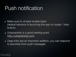 Push notification

    Make sure to at least enable basic
    (default behavior is launching the app on swipe / View
    button)
    Urbanairship is a good starting point
    http://urbanairship.com
    Deep links are an important addition, you can respond
    to launches from push messages



Develop
 