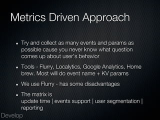 Metrics Driven Approach

      Try and collect as many events and params as
      possible cause you never know what question
      comes up about user’s behavior
      Tools - Flurry, Localytics, Google Analytics, Home
      brew. Most will do event name + KV params
      We use Flurry - has some disadvantages
      The matrix is
      update time | events support | user segmentation |
      reporting
Develop
 