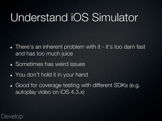 Understand iOS Simulator

    There’s an inherent problem with it - it’s too darn fast
    and has too much juice
    Sometimes has weird issues
    You don’t hold it in your hand
    Good for coverage testing with different SDKs (e.g.
    autoplay video on iOS 4.3.x)



Develop
 
