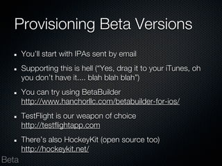 Provisioning Beta Versions
       You’ll start with IPAs sent by email
       Supporting this is hell (“Yes, drag it to your iTunes, oh
       you don’t have it.... blah blah blah”)
       You can try using BetaBuilder
       http://www.hanchorllc.com/betabuilder-for-ios/
       TestFlight is our weapon of choice
       http://testflightapp.com
       There’s also HockeyKit (open source too)
       http://hockeykit.net/
Beta
 