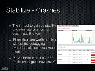 Stabilize - Crashes

       The #1 tool to get you stability
       and eliminate crashes - a
       crash reporting tool
       iPhone logs are worth nothing
       without the debugging
       symbols make sure you keep
       them
       PLCrashReporter and CREP
       (“holly crep I got a new crash”)

Beta
 