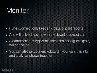 Monitor

    iTunesConnect only keeps 14 days of past reports
    And will only tell you how many downloads/updates
    A combination of AppAnnie (free) and appFigures (paid)
    will do the job
    You can also setup a geckoboard if you want this info
    and analytics shown together



Release
 