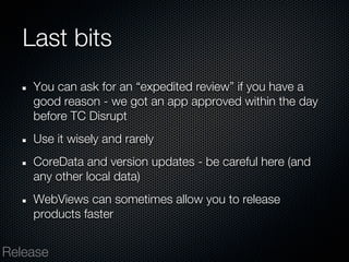 Last bits
    You can ask for an “expedited review” if you have a
    good reason - we got an app approved within the day
    before TC Disrupt
    Use it wisely and rarely
    CoreData and version updates - be careful here (and
    any other local data)
    WebViews can sometimes allow you to release
    products faster


Release
 