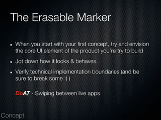 The Erasable Marker

    When you start with your first concept, try and envision
    the core UI element of the product you’re try to build
    Jot down how it looks & behaves.
    Verify technical implementation boundaries (and be
    sure to break some :) )

    DoAT - Swiping between live apps


Concept
 