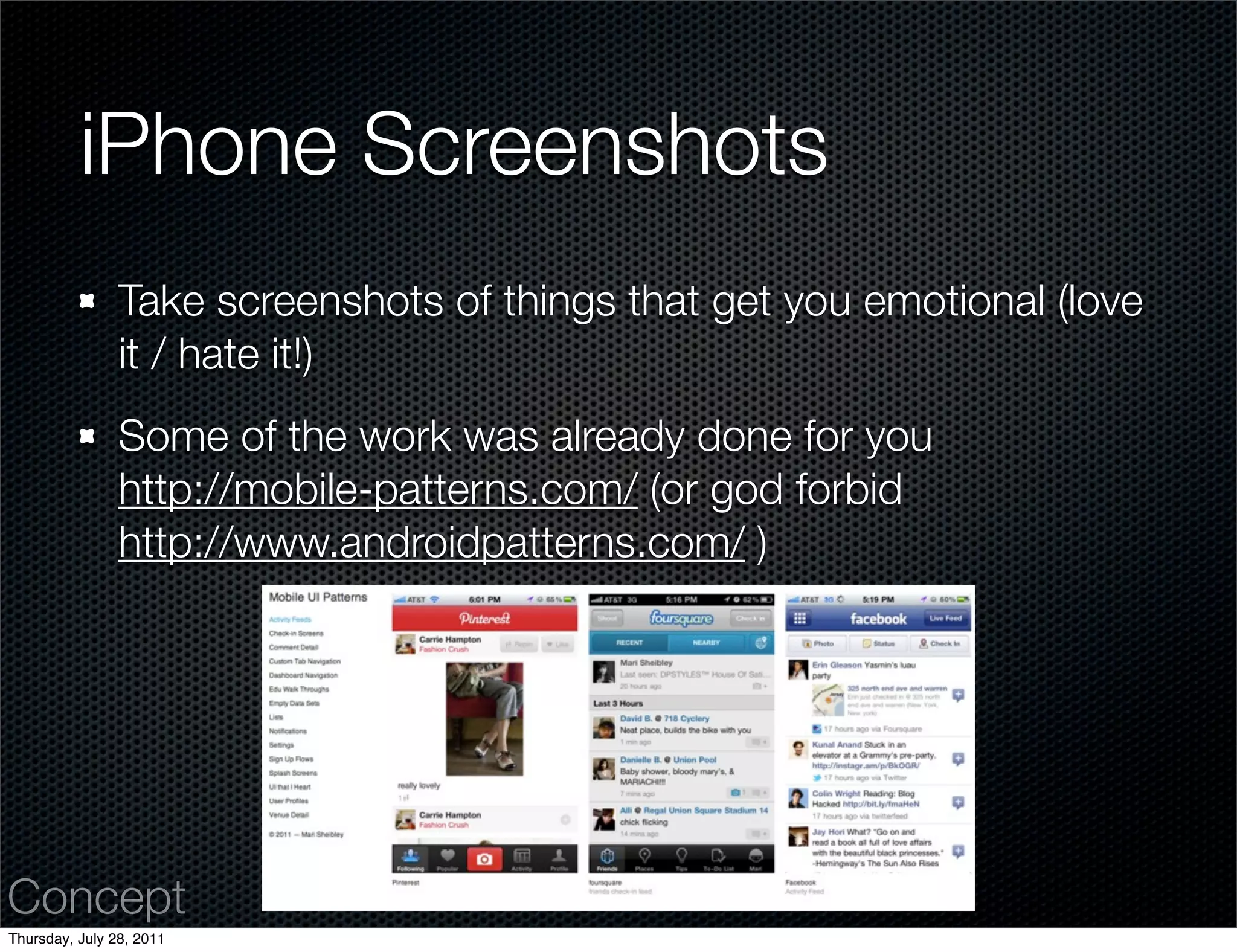 iPhone Screenshots
                Take screenshots of things that get you emotional (love
                it / hate it!)
                Some of the work was already done for you
                http://mobile-patterns.com/ (or god forbid
                http://www.androidpatterns.com/ )




Concept
Thursday, July 28, 2011
 