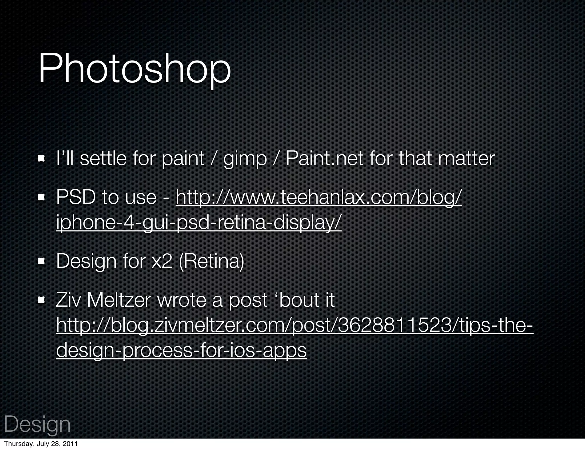 Photoshop

                I’ll settle for paint / gimp / Paint.net for that matter
                PSD to use - http://www.teehanlax.com/blog/
                iphone-4-gui-psd-retina-display/
                Design for x2 (Retina)
                Ziv Meltzer wrote a post ‘bout it
                http://blog.zivmeltzer.com/post/3628811523/tips-the-
                design-process-for-ios-apps


Design
Thursday, July 28, 2011
 